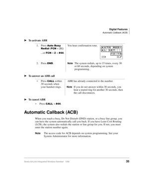 Page 47Digital Features
Automatic Callback (ACB)
Strata AirLink Integrated Wireless Handset 5/9935
ä
ää ä
To activate ABR
ä
ää ä
To answer an ABR call
ä
ää ä
To cancel ABR
i
Press 
&$//#+ &77.
Automatic Callback (ACB)
When you reach a busy, Do Not Disturb (DND) station, or a busy line group, you 
can have the system automatically call you back. If you have Least Cost Routing 
(LCR), the system also redials the station or line group for you. If not, you must 
enter the station number again.
NoteThe access code...
