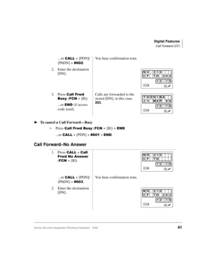Page 53Digital Features
Call Forward (CF)
Strata AirLink Integrated Wireless Handset 5/9941
ä
ää ä
To cancel a Call Forward—Busy
i
Press 
&DOO#)UZG#%XV\ ()&1 +#[B]) + (1
...or &$// + [PDN] + &934 + (1.
Call Forward–No Answer
...or &$// + [PDN]/
[PhDN] + 
&935.You hear confirmation tone.
2. Enter the destination 
[DN].
3. Press 
&DOO#)UZG#
%XV\#
()&1 +#[B])
...or 
(1 (if access 
code used).Calls are forwarded to the 
stored [DN], in this case, 203.
1. Press 
&$// + &DOO#
)UZG#1R#$QVZHU#
()&1 +#[B])
...or 
&$// +...