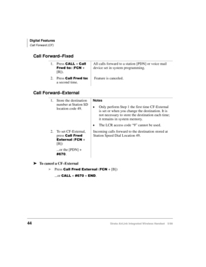 Page 56Digital Features
Call Forward (CF)
44Strata AirLink Integrated Wireless Handset 5/99
Call Forward–Fixed
Call Forward–External
ä
ää ä
To cancel a CF–External
i
Press 
&DOO#)UZG#([WHU QDO#()&1 + [B])
...or 
&$// + &9:3 + (1. 1. Press 
&$// + &DOO#
)UZG#WR=#
()&1 + 
[B]).All calls forward to a station [PDN] or voice mail 
device set in system programming.
2. Press 
&DOO#)UZG#WR= 
a second time. Feature is canceled.
1. Store the destination 
number at Station SD 
location code 49.
Notes
©Only perform Step 1...
