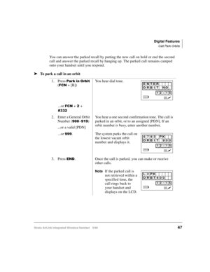 Page 59Digital Features
Call Park Orbits
Strata AirLink Integrated Wireless Handset 5/9947
You can answer the parked recall by putting the new call on hold or end the second 
call and answer the parked recall by hanging up. The parked call remains camped 
onto your handset until you respond.
ä
ää ä
To park a call in an orbit
1. Press 
3DUN#LQ#2UELW 
(
)&1 + [B])You hear dial tone.
...or 
)&1 +#5#+ 
&665
2. Enter a General Orbit 
Number (
