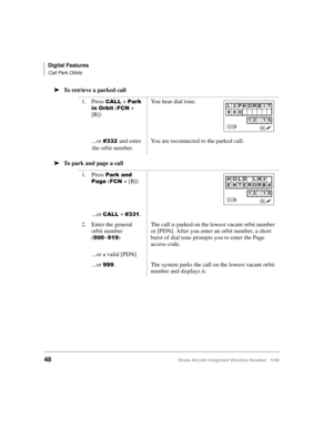 Page 60Digital Features
Call Park Orbits
48Strata AirLink Integrated Wireless Handset 5/99
ä
ää ä
To retrieve a parked call 
ä
ää ä
To park and page a call1. Press 
&$// + 3DUN#
LQ#2UELW
 ()&1 + 
[B])You hear dial tone.
...or 
&665#and enter 
the orbit number.You are reconnected to the parked call.
1. Press 
3DUN#DQG#
3DJH
 ()&1 + [B])
...or 
&$// + &664.
2. Enter the general 
orbit number 
(

