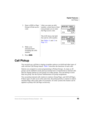 Page 61Digital Features
Call Pickup
Strata AirLink Integrated Wireless Handset 5/9949
Call Pickup
You can pick up a call that is ringing at another station or on hold and other types of 
calls with the Call Pickup feature. Ta b l e  5 describes the functions of each code.
Stations are assigned in system programming to Pickup Groups. As many as 20 
groups can be enabled to easily pick up external (new or transferred) or internal calls 
that are ringing stations in your group or in other groups. You can belong to...