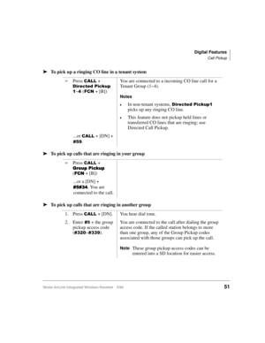 Page 63Digital Features
Call Pickup
Strata AirLink Integrated Wireless Handset 5/9951
ä
ää ä
To pick up a ringing CO line in a tenant system
ä
ää ä
To pick up calls that are ringing in your group
ä
ää ä
To pick up calls that are ringing in another groupi
Press 
&$// + 
LUHFWHG#3LFNXS#
4
~7#()&1 + [B])You are connected to a incoming CO line call for a 
Tenant Group (1~4).
Notes
€In non-tenant systems, LUHFWHG#3LFNXS4#
picks up any ringing CO line.
€This feature does not pickup held lines or 
transferred CO lines...