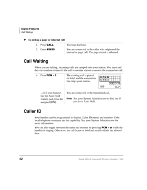Page 64Digital Features
Call Waiting
52Strata AirLink Integrated Wireless Handset 5/99
ä
ää ä
To pickup a page or internal call
Call Waiting
When you are talking, incoming calls are camped onto your station. You must end 
the conversation or transfer the call to another station to answer the camped on call.
Caller ID
Your handset can be programmed to display Caller ID names and numbers if the 
local telephone company has the capability. See your System Administrator for 
more information.
You can also toggle...