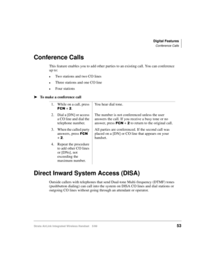 Page 65Digital Features
Conference Calls
Strata AirLink Integrated Wireless Handset 5/9953
Conference Calls
This feature enables you to add other parties to an existing call. You can conference 
up to:
€Two stations and two CO lines
€Three stations and one CO line
€Four stations
ä
ää ä
To make a conference call
Direct Inward System Access (DISA)
Outside callers with telephones that send Dual-tone Multi-frequency (DTMF) tones 
(pushbutton dialing) can call into the system on DISA CO lines and dial stations or...