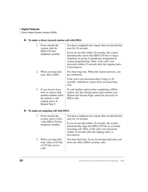 Page 66Digital Features
Direct Inward System Access (DISA)
54Strata AirLink Integrated Wireless Handset 5/99
ä
ää ä
To make a direct inward station call with DISA
ä
ää ä
To make an outgoing call with DISA1. From outside the 
system, dial the 
DISA CO line 
telephone number.You hear a ringback tone signal, then an internal dial 
tone for 10 seconds.
If you do not dial within 10 seconds, the system 
automatically causes the DISA CO line to ring a 
telephone or group of telephones designated in 
system...