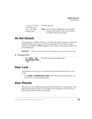Page 67Digital Features
Do Not Disturb
Strata AirLink Integrated Wireless Handset 5/9955
Do Not Disturb
If your handset is in DND, CF–Busy, or CF–Busy/No Answer, internal, external and 
transferred calls do not ring on it. Calls are forwarded to Voice Mail or another 
station if your [PDN] or [PhDN] appears at those stations. You can make calls while 
in the DND mode.
Important!There is no warning tone for incoming Executive or Busy Override.
ä
ää ä
To activate DND
Door Lock
Your handset can have up to five...