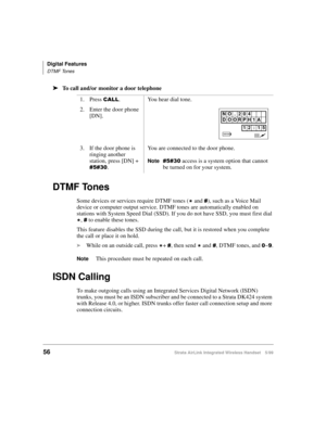 Page 68Digital Features
DTMF Tones
56Strata AirLink Integrated Wireless Handset 5/99
ä
ää ä
To call and/or monitor a door telephone
DTMF Tones
Some devices or services require DTMF tones (- and &), such as a Voice Mail 
device or computer output service. DTMF tones are automatically enabled on 
stations with System Speed Dial (SSD). If you do not have SSD, you must first dial 
-, & to enable these tones.
This feature disables the SSD during the call, but it is restored when you complete 
the call or place it on...
