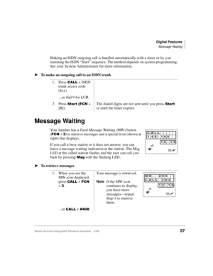 Page 69Digital Features
Message Waiting
Strata AirLink Integrated Wireless Handset 5/9957
Making an ISDN outgoing call is handled automatically with a timer or by you 
initiating the ISDN “Start” sequence. The method depends on system programming. 
See your System Administrator for more information.
ä
ää ä
To make an outgoing call to an ISDN trunk
Message Waiting
Your handset has a fixed Message Waiting (MW) button 
(
)&1 + 6) to retrieve messages and a special icon (shown at 
right) that displays.
If you call...