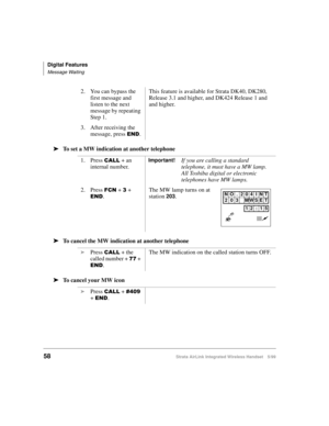 Page 70Digital Features
Message Waiting
58Strata AirLink Integrated Wireless Handset 5/99
ä
ää ä
To set a MW indication at another telephone
ä
ää ä
To cancel the MW indication at another telephone
ä
ää ä
To cancel your MW icon2. You can bypass the 
first message and 
listen to the next 
message by repeating 
Step 1.This feature is available for Strata DK40, DK280, 
Release 3.1 and higher, and DK424 Release 1 and  
and higher.
3. After receiving the 
message, press 
(1. 
1. Press 
&$// + an 
internal...