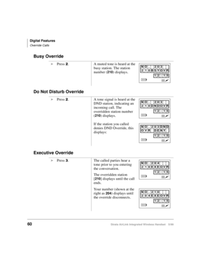 Page 72Digital Features
Override Calls
60Strata AirLink Integrated Wireless Handset 5/99
Busy Override
Do Not Disturb Override
Executive Override
i
Press 5. A muted tone is heard at the 
busy station. The station 
number (
210) displays.
i
Press 
5. A tone signal is heard at the 
DND station, indicating an 
incoming call. The 
overridden station number 
(
210) displays.
If the station you called 
denies DND Override, this 
displays:
i
Press 
6. The called parties hear a 
tone prior to you entering 
the...