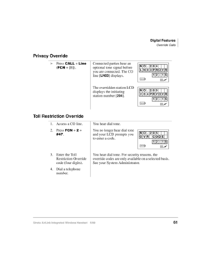 Page 73Digital Features
Override Calls
Strata AirLink Integrated Wireless Handset 5/9961
Privacy Override
Toll Restriction Override
i
Press &$// + /LQH#
()&1 + [B]).Connected parties hear an 
optional tone signal before 
you are connected. The CO 
line [
LN03] displays.
The overridden station LCD 
displays the initiating 
station number [
204].
1. Access a CO line. You hear dial tone.
2. Press 
)&1 + 5 + 
&7:.You no longer hear dial tone 
and your LCD prompts you 
to enter a code.
3. Enter the Toll 
Restriction...