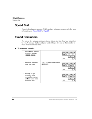 Page 76Digital Features
Speed Dial
64Strata AirLink Integrated Wireless Handset 5/99
Speed Dial
Your wireless handset can store 70 SD numbers in its own memory only. For more 
information, see “Speed Dial”on Page 25.
Timed Reminders
You can set five separate reminders at your station, at a time (hour and minute) set 
by you. A message displays and your handset beeps. You can set the reminder to 
occur once or on a daily basis.
ä
ää ä
To set a timed reminder
1. Press 
&$// + timed 
reminder number 
(
&938~&93