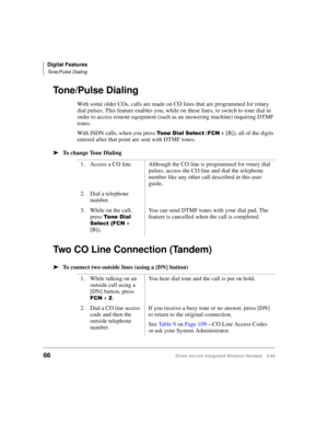Page 78Digital Features
Tone/Pulse Dialing
66Strata AirLink Integrated Wireless Handset 5/99
Tone/Pulse Dialing
With some older COs, calls are made on CO lines that are programmed for rotary 
dial pulses. This feature enables you, while on these lines, to switch to tone dial in 
order to access remote equipment (such as an answering machine) requiring DTMF 
tones.
With ISDN calls, when you press 
7R Q H#LDO#6HOHFW ()&1 + [B]), all of the digits 
entered after that point are sent with DTMF tones. 
ä
ää ä
To...