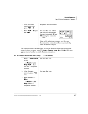 Page 79Digital Features
Two CO Line Connection (Tandem)
Strata AirLink Integrated Wireless Handset 5/9967
You can also connect two CO lines, so you can drop out of the conversation. On 
some telephone systems, both CO 
/LQH or 3RROHG#/LQH#*US#()&1 + [B]) must 
appear on your handset to enable Tandem connections.
ä
ää ä
To connect two outside lines (using a CO Line button)3. After the called 
number answers, 
press 
)&1 + 5.All parties are conferenced.
4. Press 
)&1 + 5 again 
and 
(1.You hear dial tone before...