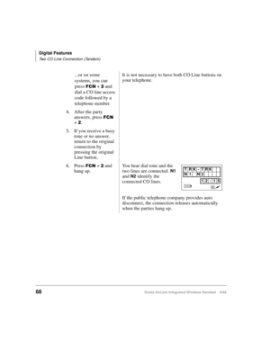 Page 80Digital Features
Two CO Line Connection (Tandem)
68Strata AirLink Integrated Wireless Handset 5/99
...or on some 
systems, you can 
press 
)&1 + 5 and 
dial a CO line access 
code followed by a 
telephone number.It is not necessary to have both CO Line buttons on 
your telephone.
4. After the party 
answers, press 
)&1 
+ 
5.
5. If you receive a busy 
tone or no answer, 
return to the original 
connection by 
pressing the original 
Line button.
6. Press 
)&1 + 5 and 
hang up.You hear dial tone and the...