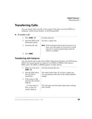 Page 81Digital Features
Transferring Calls
Strata AirLink Integrated Wireless Handset 5/9969
Transferring Calls
You can transfer calls to an idle or busy station. The station can be the [DN] of a 
telephone, a Hunt Group Number, or ACD Group [DN].
ä
ää ä
To transfer a call
Transferring with Camp-on
You can transfer calls to idle or busy [DNs], Hunt Group Numbers, and ACD Group 
[DNs]. You cannot transfer (or camp-on) to a [PDN] or [PhDn] if the station is 
DND, unless the [PDN] or [PhDN] appears on other...
