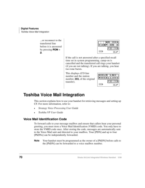 Page 82Digital Features
Toshiba Voice Mail Integration
70Strata AirLink Integrated Wireless Handset 5/99
Toshiba Voice Mail Integration
This section explains how to use your handset for retrieving messages and setting up 
CF. For more information, refer to:
€Stratagy Voice Processing User Guide
€Toshiba VP User Guide
Voice Mail Identification Code
To forward calls to your message mailbox and ensure that callers hear your personal 
greeting, you must store a Voice Mail Identification (VMID) code. You only have...