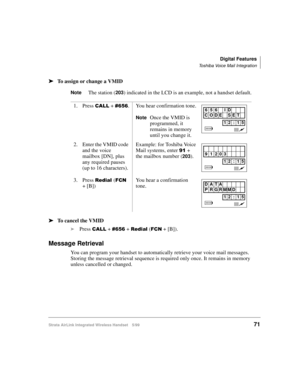 Page 83Digital Features
Toshiba Voice Mail Integration
Strata AirLink Integrated Wireless Handset 5/9971
ä
ää ä
To assign or change a VMID
NoteThe station (203) indicated in the LCD is an example, not a handset default.
ä
ää ä
To cancel the VMID
i
Press 
&$// + &989 + 5HGLDO ()&1 + [B]).
Message Retrieval
You can program your handset to automatically retrieve your voice mail messages. 
Storing the message retrieval sequence is required only once. It remains in memory 
unless cancelled or changed.1. Press 
&$//...