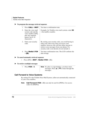 Page 84Digital Features
Toshiba Voice Mail Integration
72Strata AirLink Integrated Wireless Handset 5/99
ä
ää ä
To program the message retrieval sequence
ä
ää ä
To cancel automatic retrieval sequence
i
Press [DN] + 
&98: + 5HGLDO ()&1 + [B]).
ä
ää ä
To retrieve multiple messages 
Call Forward to Voice Systems
By setting CF to the Toshiba Voice Mail System, callers are automatically connected 
to your voice mailbox.
Note
&DOO#)RUZDU G ()&1 + [B]) can only be used for [PDNs]. Use access 
codes for [PhDNs]. 1....