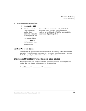Page 89Standard Features
Account Code Calls
Strata AirLink Integrated Wireless Handset 5/9977
ä
ää ä
To use Voluntary Account Code
Verified Account Codes
Some Strata DK systems verify the entered Forced or Voluntary Codes. These codes 
are called Verified Account Codes, and they are entered with the Voluntary Account 
Code. See your System Administrator for more information.
Emergency Override of Forced Account Code Dialing
Forced Account Codes are bypassed when emergency numbers, including 911 are 
dialed. See...