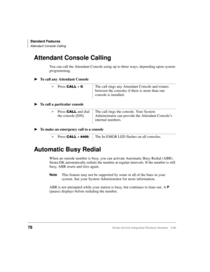 Page 90Standard Features
Attendant Console Calling
78Strata AirLink Integrated Wireless Handset 5/99
Attendant Console Calling
You can call the Attendant Console using up to three ways, depending upon system 
programming.
ä
ää ä
To call any Attendant Console
ä
ää ä
To call a particular console
ä
ää ä
To make an emergency call to a console
Automatic Busy Redial
When an outside number is busy, you can activate Automatic Busy Redial (ABR). 
Strata DK automatically redials the number at regular intervals. If the...