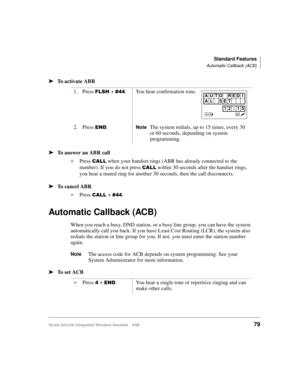 Page 91Standard Features
Automatic Callback (ACB)
Strata AirLink Integrated Wireless Handset 5/9979
ä
ää ä
To activate ABR
ä
ää ä
To answer an ABR call
i
Press 
&$// when your handset rings (ABR has already connected to the 
number). If you do not press 
&$// within 30 seconds after the handset rings, 
you hear a muted ring for another 30 seconds, then the call disconnects.
ä
ää ä
To cancel ABR
i
Press 
&$//#+ &77.
Automatic Callback (ACB)
When you reach a busy, DND station, or a busy line group, you can have...