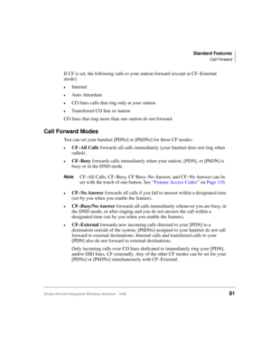 Page 93Standard Features
Call Forward
Strata AirLink Integrated Wireless Handset 5/9981
If CF is set, the following calls to your station forward (except in CF–External 
mode):
€Internal
€Auto Attendant
€CO lines calls that ring only at your station
€Transferred CO line or station
CO lines that ring more than one station do not forward.
Call Forward Modes
You can set your handset [PDNs] or [PhDNs] for these CF modes:
€CF–All Calls
 forwards all calls immediately (your handset does not ring when 
called)....