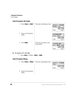 Page 94Standard Features
Call Forward
82Strata AirLink Integrated Wireless Handset 5/99
Call Forward–All Calls
ä
ää ä
To cancel a CF
–All Calls
i
Press 
&$// + [PDN] + &934 + (1.
Call Forward–Busy
1. Press &$// + &934You hear confirmation tone.
2. Enter the destination 
[DN].
3. Press 
(1. Calls are forwarded to the 
stored [DN].
1. Press 
&$//#+ &935. You hear confirmation tone.
2. Enter the destination 
[DN].
CALL FORW
ARD TO
12 : 15
F O RWARD
TO 203
12 : 15
TOSHIBA
24 MAR 99
12 : 15
CALL FORW
TO
12 : 15 
