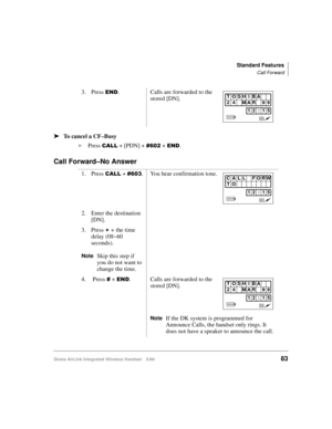 Page 95Standard Features
Call Forward
Strata AirLink Integrated Wireless Handset 5/9983
ä
ää ä
To cancel a CF–Busy
i
Press 
&$// + [PDN] + &935 + (1.
Call Forward–No Answer
3. Press (1. Calls are forwarded to the 
stored [DN].
1. Press 
&$// + &936. You hear confirmation tone.
2. Enter the destination 
[DN].
3. Press 
- +#the time 
delay (08~60 
seconds).
NoteSkip this step if 
you do not want to 
change the time.
4.  Press 
& + (1. Calls are forwarded to the 
stored [DN].
NoteIf the DK system is programmed for...