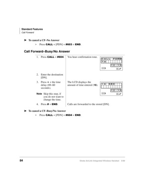 Page 96Standard Features
Call Forward
84Strata AirLink Integrated Wireless Handset 5/99
ä
ää ä
To cancel a CF–No Answer
i
Press 
&$// + [PDN] + &936 + (1.
Call Forward–Busy/No Answer
ä
ää ä
To cancel a CF–Busy/No Answer
i
Press 
&$// + [PDN] + &937 + (1. 1. Press 
&$// + &937. You hear confirmation tone.
2. Enter the destination 
[DN].
3. Press 
- + the time 
delay (08~60 
seconds).
NoteSkip this step, if 
you do not want to 
change the time.The LCD displays the 
amount of time entered (
16).
4. Press 
& + (1....