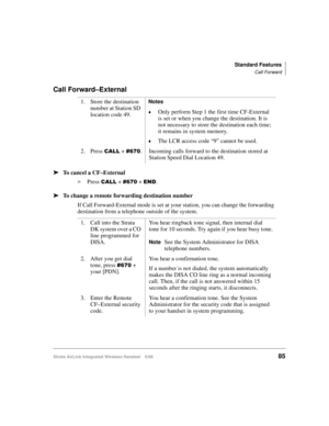 Page 97Standard Features
Call Forward
Strata AirLink Integrated Wireless Handset 5/9985
Call Forward–External
ä
ää ä
To cancel a CF–External
i
Press 
&$// + &9:3 + (1.
ä
ää ä
To change a remote forwarding destination number
If Call Forward-External mode is set at your station, you can change the forwarding 
destination from a telephone outside of the system.1. Store the destination 
number at Station SD 
location code 49.
Notes
©Only perform Step 1 the first time CF-External 
is set or when you change the...