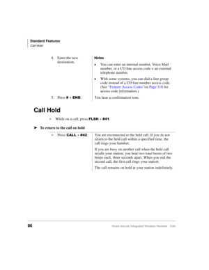 Page 98Standard Features
Call Hold
86Strata AirLink Integrated Wireless Handset 5/99
Call Hold
i
While on a call, press )/6+ + &74.
ä
ää ä
To return to the call on hold4. Enter the new 
destination.
Notes
©You can enter an internal number, Voice Mail 
number, or a CO line access code + an external 
telephone number.
©With some systems, you can dial a line group 
code instead of a CO line number access code. 
(See “Feature Access Codes”on Page 110 for 
access code information.)
5. Press 
& + (1. You hear a...