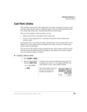 Page 99Standard Features
Call Park Orbits
Strata AirLink Integrated Wireless Handset 5/9987
Call Park Orbits
The Call Park feature holds calls temporarily in an orbit. Anyone can retrieve a call 
from the orbit using the same or a different station. There are 20 General Park Orbits 
for a Strata DK system and 1 Personal Park Orbit for each station.
Once you have parked a call in an orbit, you can:
€Hang up and retrieve the parked call at a later time
€Access a voice paging device to announce the parked call for...