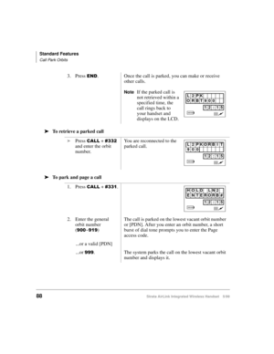 Page 100Standard Features
Call Park Orbits
88Strata AirLink Integrated Wireless Handset 5/99
ä
ää ä
To retrieve a parked call 
ä
ää ä
To park and page a call3. Press 
(1. Once the call is parked, you can make or receive 
other calls.
NoteIf the parked call is 
not retrieved within a 
specified time, the 
call rings back to 
your handset and 
displays on the LCD.
i
Press 
&$// + &665#
and enter the orbit 
number.You are reconnected to the 
parked call.
1. Press 
&$// + &664.
2. Enter the general 
orbit number 
(
