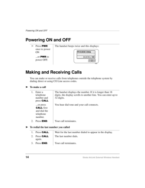 Page 22Powering ON and OFF —————————————————————————————————
14Strata AirLink External Wireless Handset
Powering ON and OFF
Making and Receiving Calls
You can make or receive calls from telephones outside the telephone system by 
dialing direct or using CO Line access codes.
ä
To  m a k e  a  c a l l  
ä
To redial the last number you calledä
Press 
3:5 
once to power 
ON
...or 
3:5 to 
power OFF.The handset beeps twice and this displays:
1. Enter a 
telephone 
number and 
press 
&$//
The handset displays the...