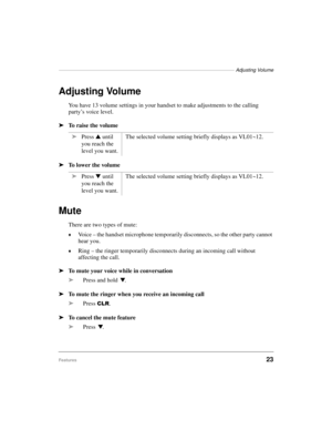 Page 31———————————————————————————————————— Adjusting Volume
Features23
Adjusting Volume
You have 13 volume settings in your handset to make adjustments to the calling 
party’s voice level.
ä
To raise the volume 
ä
To lower the volume
Mute
There are two types of mute:
©Voice – the handset microphone temporarily disconnects, so the other party cannot 
hear you.
©Ring – the ringer temporarily disconnects during an incoming call without 
affecting the call.
ä
To mute your voice while in conversation
ä
Press and...