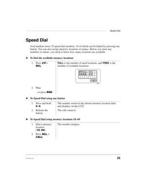 Page 33——————————————————————————————————————  Speed Dial
Features25
Speed Dial
Your handset stores 70 speed dial numbers, 10 of which can be dialed by pressing one 
button. You can also assign memory locations or names. Before you store any 
numbers or names, you need to know how many locations are available.
ä
To find the available memory locations 
ä
To Speed Dial using one button
ä
To Speed Dial using memory locations 10~691. Press
É + 
5&/.
FULL is the number of used locations, and FREE is the 
number of...