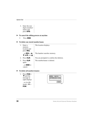 Page 38Speed Dial ——————————————————————————————————————
30Strata AirLink External Wireless Handset
ä
To cancel the editing process at anytime
ä
Press 
(1.
ä
To delete one stored number/name
ä
To delete all numbers/names3. Enter the new 
digits (number/ 
name) and 
press 
672.
1. Enter a 
memory 
location and 
press 
5&/
The location displays.
...or 
5&/ + s
, 
t
, 
É, or 
È.The handset searches memory.
2. Press 
&/5. You are prompted to confirm the deletion.
3. Press 
&/5 
againThe number/name is deleted....