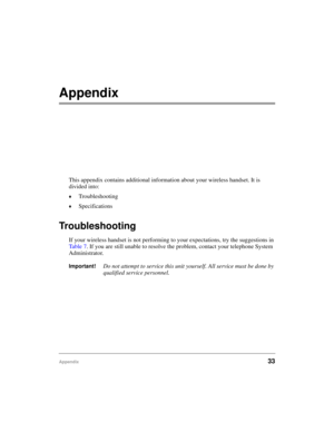 Page 41Appendix33
Appendix 
This appendix contains additional information about your wireless handset. It is 
divided into:
©Troubleshooting
©Specifications
Troubleshooting
If your wireless handset is not performing to your expectations, try the suggestions in 
Ta b l e  7. If you are still unable to resolve the problem, contact your telephone System 
Administrator.
Important!Do not attempt to service this unit yourself. All service must be done by 
qualified service personnel. 