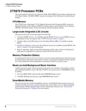 Page 20Strata CTX670 Overview
CTX670 Processor PCBs
6Strata CTX General Description    06/03
CTX670 Processor PCBs 
The system operates with one set of processor PCBs (BECU/BBCU) that install in dedicated slots 
of the Base Cabinet. The BECU/BBCU processor incorporates the following on-board hardware 
features:
CPU/Memory
The CTX670 uses a high-speed, 32-bit, Reduced Instruction Set Computing (RISC) processor, 
Dynamic Random Access Memory (DRAM) working memory, Static Random Access Memory 
(SRAM) with lithium...