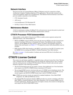 Page 21Strata CTX670 Overview
CTX670 License Control
Strata CTX General Description    06/037
Network Interface
The processor has an on-board Ethernet 10Base-T Ethernet circuit for connection to Open 
Architecture Computer Telephony Interface (CTI) applications. This provides extensive call 
control and telephone support for CTI applications. The Ethernet Network Interface Card (NIC) 
port also enables connection to the following:
 CTX Attendant Console
 ACD server 
 Local and Remote CTX WinAdmin PC
 Soft...