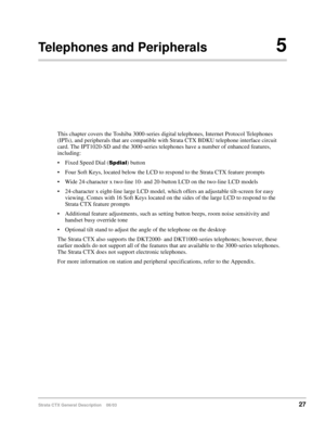 Page 41Strata CTX General Description    06/0327
Telephones and Peripherals5
This chapter covers the Toshiba 3000-series digital telephones, Internet Protocol Telephones 
(IPTs), and peripherals that are compatible with Strata CTX BDKU telephone interface circuit 
card. The IPT1020-SD and the 3000-series telephones have a number of enhanced features, 
including: 
 Fixed Speed Dial () button
 Four Soft Keys, located below the LCD to respond to the Strata CTX feature prompts
 Wide 24-character x two-line...