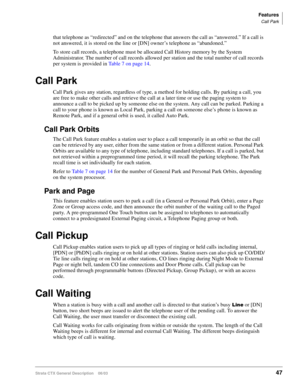 Page 61Features
Call Park
Strata CTX General Description    06/0347
that telephone as “redirected” and on the telephone that answers the call as “answered.” If a call is 
not answered, it is stored on the line or [DN] owner’s telephone as “abandoned.”
To store call records, a telephone must be allocated Call History memory by the System 
Administrator. The number of call records allowed per station and the total number of call records 
per system is provided in Table 7 on page 14.
Call Park
Call Park gives any...