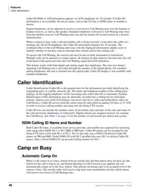 Page 62Features
Caller Identification
48Strata CTX General Description    06/03
Caller ID DNIS or ANI information appears on LCD telephones for 10 seconds. If Caller ID 
information is not available, the device name, such as the CO line or DNIS name or number is 
shown.
Digital telephones can be adjusted to receive or not receive Call Waiting tone over the handset or 
headset receiver, as well as the speaker. Standard telephones will receive Call Waiting tone twice 
from the handset receiver. Call Waiting tones...