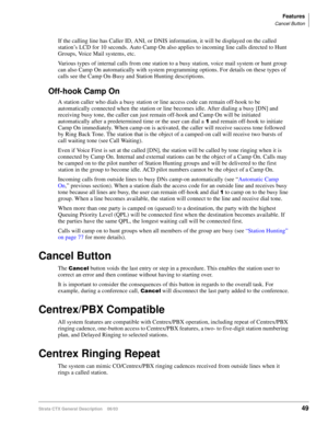 Page 63Features
Cancel Button
Strata CTX General Description    06/0349
If the calling line has Caller ID, ANI, or DNIS information, it will be displayed on the called 
station’s LCD for 10 seconds. Auto Camp On also applies to incoming line calls directed to Hunt 
Groups, Voice Mail systems, etc.
Various types of internal calls from one station to a busy station, voice mail system or hunt group 
can also Camp On automatically with system programming options. For details on these types of 
calls see the Camp...