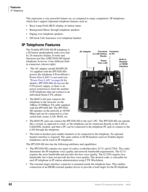 Page 76Features
IP Telephony
62Strata CTX General Description    06/03
This represents a very powerful feature set, as compared to many competitors’ IP telephones 
which don’t support important telephone features such as:
 Busy Lamp Field (BLF) display of station status
 Background Music through telephone speakers
 Paging over telephone speakers
 Off-hook Call Announce over telephone handset
IP Telephone Features
The Toshiba IPT1020-SD IP telephone is 
a 20-button speakerphone with a two-line 
by...
