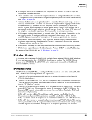 Page 77Features
IP Telephony
Strata CTX General Description    06/0363
 Existing tilt stands (BTSD and BTSA) are compatible with then IPT1020-SD to adjust the 
angle of the telephone as desired.
 There is no limit to the number of IP telephones that can be configured on Strata CTX systems. 
All telephones in the system can be IP telephones up to the system’s maximum station capacity 
(see Table 4 on page 11).
 Terminal Authentication is an option that allows a particular IP telephone to keep a reserved...