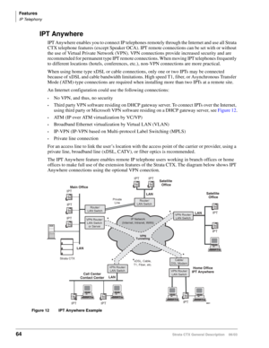 Page 78Features
IP Telephony
64Strata CTX General Description    06/03
IPT Anywhere
IPT Anywhere enables you to connect IP telephones remotely through the Internet and use all Strata 
CTX telephone features (except Speaker OCA). IPT remote connections can be set with or without 
the use of Virtual Private Network (VPN). VPN connections provide increased security and are 
recommended for permanent type IPT remote connections. When moving IPT telephones frequently 
to different locations (hotels, conferences,...