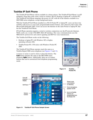 Page 81Features
IP Telephony
Strata CTX General Description    06/0367
Toshiba IP Soft Phone
The Toshiba IP Soft Phone will be available in a future release. The Toshiba IP Soft Phone is an IP 
telephony client that works with a wired or wireless (Wi-Fi) desktop or laptop PC or Pocket PC. 
The Toshiba IP Soft Phone integrates the power of a PC with all of the features available on a 
DKT3000-series telephone, except background music. 
With the Toshiba IP Soft Phone installed on a Wi-Fi Pocket PC or laptop PC,...